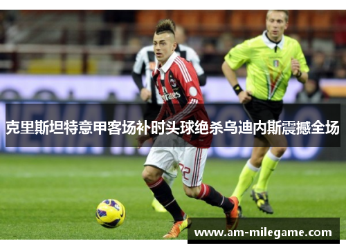 克里斯坦特意甲客场补时头球绝杀乌迪内斯震撼全场