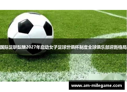 国际足联酝酿2027年启动女子足球世俱杯制度全球俱乐部迎新格局