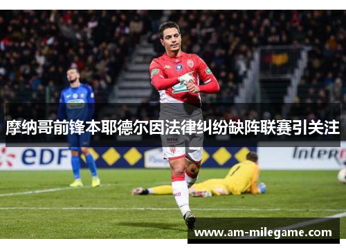 摩纳哥前锋本耶德尔因法律纠纷缺阵联赛引关注