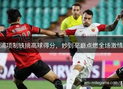 浦项制铁挑高球得分，妙到毫巅点燃全场激情